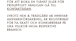 För att boka en tjänst eller för prisuppgift vänligen gå till kontaktsidan. Lyrotz Hem & Trädgård AB innehar ansvarsförsäkring, är registrerat för FA-skatt och konkurrerar på lika villkor inom respektive bransch. 