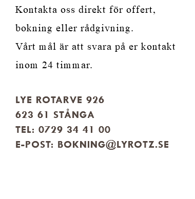 Kontakta oss direkt för offert, bokning eller rådgivning. Vårt mål är att svara på er kontakt inom 24 timmar. Lye Rotarve 926 623 61 Stånga Tel: 0729 34 41 00 E-post: BOKNING@lyrotz.se 